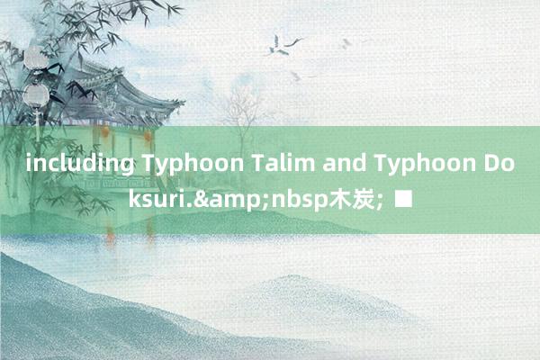 including Typhoon Talim and Typhoon Doksuri.&nbsp木炭; ■